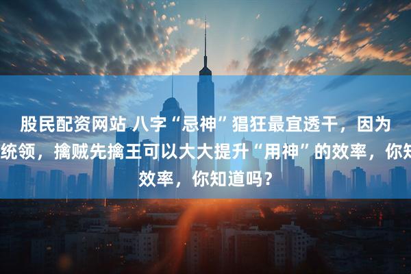 股民配资网站 八字“忌神”猖狂最宜透干,因为天干为统领,擒贼先擒王可以大大提升“用神”的效率,你知道吗?