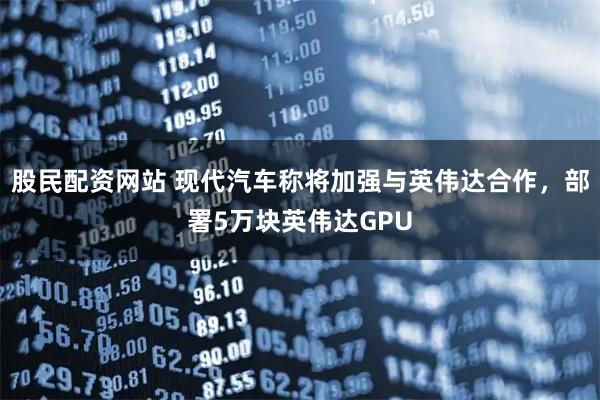 股民配资网站 现代汽车称将加强与英伟达合作，部署5万块英伟达GPU