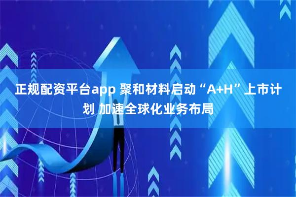 正规配资平台app 聚和材料启动“A+H”上市计划 加速全球化业务布局