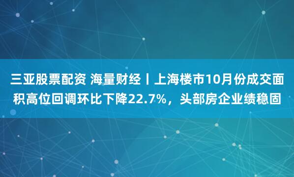 三亚股票配资 海量财经丨上海楼市10月份成交面积高位回调环比下降22.7%，头部房企业绩稳固